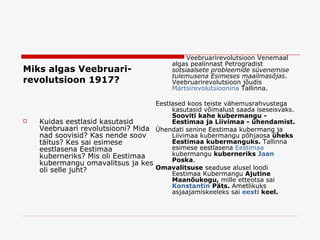 Miks algas   Veebruari - revolutsio o n 1917? Kuidas eestlasid kasutasid Veebruaari revolutsiooni? Mida nad soovisid? Kas nende soov täitus? Kes sai esimese eestlasena Eestimaa kuberneriks? Mis oli Eestimaa kubermangu omavalitsus ja kes oli selle juht? Veebruarirevolutsioon Venemaal algas pealinnast  Petrogradist  sotsiaalsete probleemide süvenemise tulemusena  Esimeses maailmasõjas . Veebruarirevolutsioon jõudis  Märtsirevolutsioonina  Tallinna.  Eestlased koos teiste vähemusrahvustega kasutasid võimalust saada iseseisvaks.  Sooviti kahe kubermangu - Eestimaa ja Liivimaa - ühendamist.  Ü hendati senine Eestimaa kubermang ja Liivimaa kubermangu põhjaosa  üheks Eestimaa kubermanguks.  Tallinna esimese eestlasena  Eestimaa   kubermangu   kuberneriks  Jaan   Poska .  Omavalitsuse  seaduse alusel loodi Eestimaa Kubermangu  Ajutine Maanõukogu,  mille etteotsa sai  Konstantin   Päts .  Ametlikuks asjaajamiskeeleks sai  eesti   keel . 