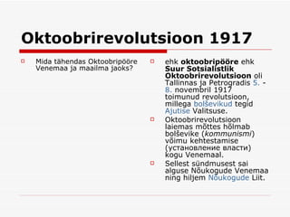 Oktoobrirevolutsioon  1917 Mida tähendas Oktoobripööre Venemaa ja maailma jaoks? ehk  oktoobripööre  ehk  Suur Sotsialistlik Oktoobrirevolutsioon  oli  Tallinnas  ja  Petrogradis  5.  -  8.  novembril  1917  toimunud  revolutsioon , millega  bolševikud   tegid   Ajutise   Valitsuse . Oktoobrirevolutsioon laiemas mõttes hõlmab bolševike  ( kommunismi )  võimu kehtestamise   ( установление власти) kogu  Venemaal . Sellest sündmusest sai alguse  Nõuk o gude Venemaa  ning hil jem   Nõukogude   Liit . 