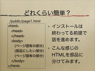 どれくらい簡単？
 /public/page1.html
<html>                インストールは
  <head>
                      終わってる前提で
  </head>
  <body>              話を進めます。
    (ページ固有の部分)
                      こんな感じの
    (部品にしたい部分)
    (ページ固有の部分)        HTMLを部品に
  </body>             分けてみます。
</html>
 