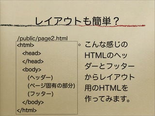 レイアウトも簡単？
/public/page2.html
<html>               こんな感じの
  <head>
                     HTMLのヘッ
  </head>
  <body>             ダーとフッター
    (ヘッダー)           からレイアウト
    (ページ固有の部分)
                     用のHTMLを
    (フッター)
  </body>            作ってみます。
</html>
 