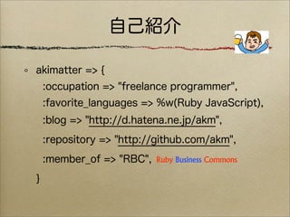 自己紹介

akimatter => {
    :occupation => "freelance programmer",
    :favorite_languages => %w(Ruby JavaScript),
    :blog => "http://d.hatena.ne.jp/akm",
    :repository => "http://github.com/akm",
    :member_of => "RBC",
}
 