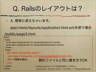 Q. Railsのレイアウトは？
        A. 簡単に使えちゃいます。

        app/views/layouts/application.html.erbを使う場合
/public/page3.html
<html>
 <head>
   <script type="text/javascript" src="javascripts/jquery.js"></script>
   <script type="text/javascript" src="javascripts/oktopartial.js"></script>
  </head>
  <body>
  <div class="oktopartial_layout">
   <div class="oktopartial_url">/layouts/application.html</div>
   (ページ固有の部分)
                                静的ファイルと同じ書き方でOK
  </div>
 </body>                              * conﬁg/routes.rb に 以下の記述を追加してください。
</html>                                 map.connect "/layouts/:action", :controller => "oktopartial/layouts"
 
