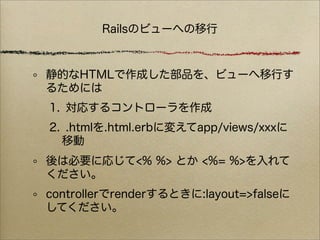 Railsのビューへの移行



静的なHTMLで作成した部品を、ビューへ移行す
るためには
1. 対応するコントローラを作成
2. .htmlを.html.erbに変えてapp/views/xxxに
  移動
後は必要に応じて<% %> とか <%= %>を入れて
ください。
controllerでrenderするときに:layout=>falseに
してください。
 