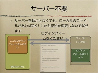 サーバー不要
  サーバーを動かさなくても、ローカルのファイ
  ルがあればOK！しかも記述を変更しないで試せ
  ます
          ログインフォー
           ムをください   ファイル
 ここにログイン                                                  システム
フォームを入れた    <form action="." class="login_form">


    い         <p>

               <label for="login_id">Login ID:</label>

               <input type="text" id="login_id"/>
                                                           ログイン
              </p>
                                                         フォームのファ
              <p>

               <label for="password">Password:</label>      イル
               <input type="text" id="password"/>

              </p>

              <p>

静的なHTML        <input type="submit" value="ログイン"/>

              </p>

            </form>
 