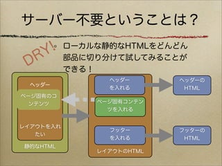 サーバー不要ということは？

    Y !    ローカルな静的なHTMLをどんどん

 D R       部品に切り分けて試してみることが
           できる！
                 ヘッダー       ヘッダーの
  ヘッダー
                 を入れる        HTML
ページ固有のコ
  ンテンツ         ページ固有コンテン
                 ツを入れる


レイアウトを入れ
                 フッター       フッターの
   たい
                 を入れる        HTML
静的なHTML
               レイアウトのHTML
 