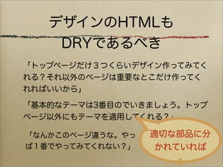 デザインのHTMLも
    DRYであるべき
「トップページだけ３つくらいデザイン作ってみてく
れる？それ以外のページは重要なとこだけ作ってく
れればいいから」

「基本的なテーマは3番目のでいきましょう。トップ
ページ以外にもテーマを適用してくれる？」

「なんかこのページ違うな。やっ   適切な部品に分
ぱ１番でやってみてくれない？」    かれていれば
 