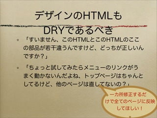 デザインのHTMLも
   DRYであるべき
「すいません、このHTMLとこのHTMLのここ
の部品が若干違うんですけど、どっちが正しいん
ですか？」

「ちょっと試してみたらメニューのリンクがう
まく動かないんだよね、トップページはちゃんと
してるけど、他のページは直してないの？」
                一カ所修正するだ
               けで全てのページに反映
                  してほしい！
 