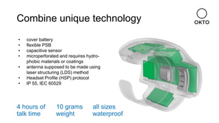 Combine unique technology
• cover battery
• flexible PSB
• capacitive sensor
• microperforated and requires hydro-
phobic materials or coatings
• antenna supposed to be made using
laser structuring (LDS) method
• Headset Profile (HSP) protocol
• IP 55, IEC 60529
4 hours of
talk time
10 grams
weight
all sizes
waterproof
 
