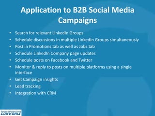 Application to B2B Social Media
Campaigns
• Search for relevant LinkedIn Groups
• Schedule discussions in multiple LinkedIn Groups simultaneously
• Post in Promotions tab as well as Jobs tab
• Schedule LinkedIn Company page updates
• Schedule posts on Facebook and Twitter
• Monitor & reply to posts on multiple platforms using a single
interface
• Get Campaign insights
• Lead tracking
• Integration with CRM
 