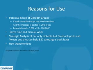 Reasons for Use
• Potential Reach of LinkedIn Groups
– If each LinkedIn Groups has 5,000 members
– And the message is posted in 20 Groups
– Potential reach= 5,000 x 20 = 100,000*
• Saves time and manual work
• Strategic Analysis of not only LinkedIn but Facebook posts and
Tweets and thus can help B2C campaigns track leads
• New Opportunities
*subject to repetition of members in multiple groups
 