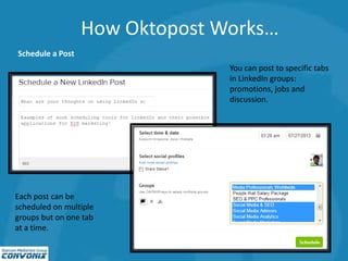 How Oktopost Works…
Schedule a Post
You can post to specific tabs
in LinkedIn groups:
promotions, jobs and
discussion.
Each post can be
scheduled on multiple
groups but on one tab
at a time.
 