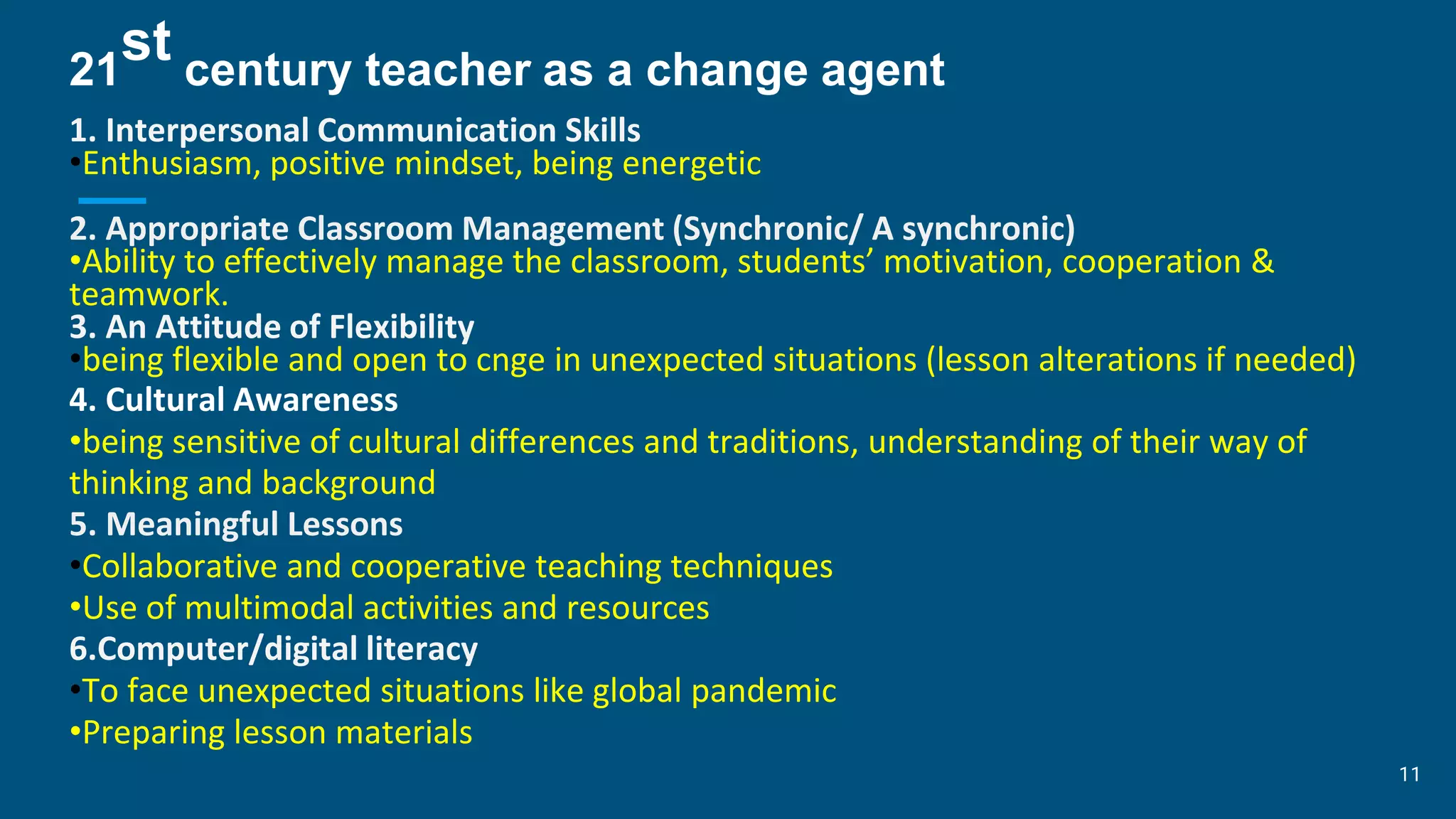 21
st century teacher as a change agent
1. Interpersonal Communication Skills
•Enthusiasm, positive mindset, being energetic
2. Appropriate Classroom Management (Synchronic/ A synchronic)
•Ability to effectively manage the classroom, students’ motivation, cooperation &
teamwork.
3. An Attitude of Flexibility
•being flexible and open to cnge in unexpected situations (lesson alterations if needed)
4. Cultural Awareness
•being sensitive of cultural differences and traditions, understanding of their way of
thinking and background
5. Meaningful Lessons
•Collaborative and cooperative teaching techniques
•Use of multimodal activities and resources
6.Computer/digital literacy
•To face unexpected situations like global pandemic
•Preparing lesson materials
11
 