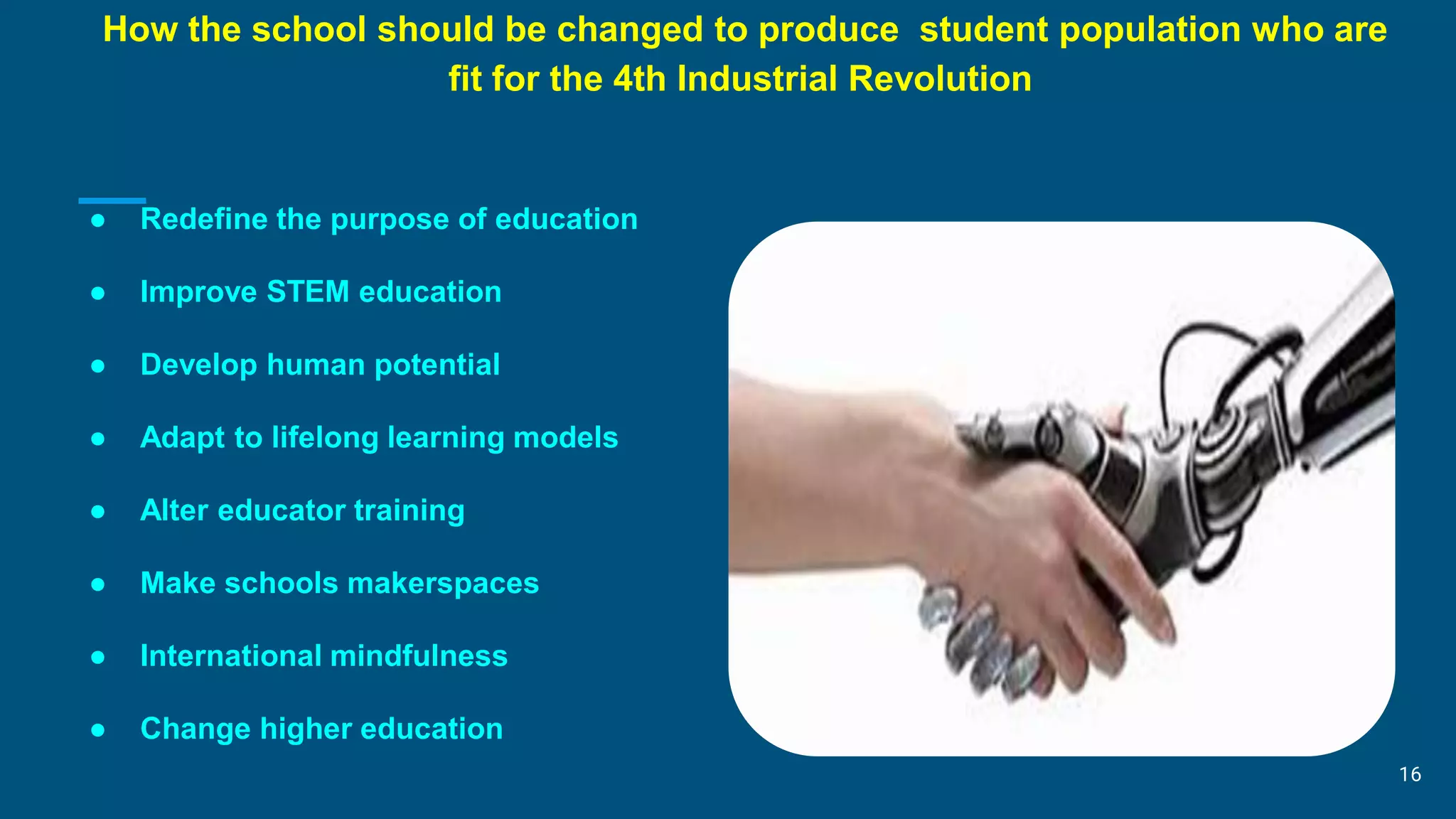 How the school should be changed to produce student population who are
fit for the 4th Industrial Revolution
● Redefine the purpose of education
● Improve STEM education
● Develop human potential
● Adapt to lifelong learning models
● Alter educator training
● Make schools makerspaces
● International mindfulness
● Change higher education
16
 