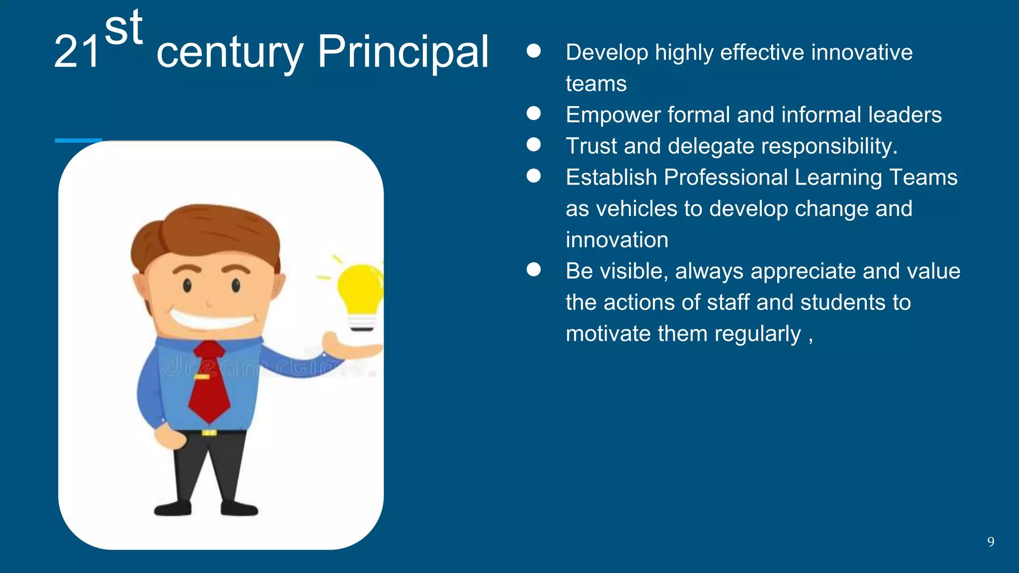 ● Develop highly effective innovative
teams
● Empower formal and informal leaders
● Trust and delegate responsibility.
● Establish Professional Learning Teams
as vehicles to develop change and
innovation
● Be visible, always appreciate and value
the actions of staff and students to
motivate them regularly ,
21
st century Principal
9
 
