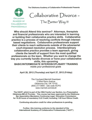 The Oklahoma Academy of Collaborative Professionals Presents




  Oklahoma
                   doliaoorative X^'worce. ~
 Academy o f

Collaborative
                                T^e fetter Way !!!
Professionals


  Who should Attend this seminar? Attorneys, therapists
 and financial professionals who are interested in learning
or building their collaborative practice skills. Collaborative
practice is a process of resolving conflicts through interest-
 based negotiations. Collaborative professionals support
 their clients to reach settlements outside of the adversarial
    court-imposed resolution process. Interdisciplinary
  collaborative practice provides a team approach, giving
    clients the benefit of support from the most qualified
professionals on the team. Whether you want to change the
way you currently handle divorces or hone your collaborative
                    skills, this upcoming
   BASIC/INTERMEDIATE INTERDISCIPLINARY TRAINING
                    meets your professional goals

         April 26, 2012 (Thursday) and April 27, 2012 (Friday)


                     The Courtyard Marriott Downtown
                            2 West Reno Avenue
                         Oklahoma City, OK 73102
                     (800) 217-9905 - rate code ACPO
                          www.marriott.com/okcdt

  The OACP, which is part of the OBA Family Law Section, is a Presumptive
 Oklahoma MCLE Provider. This course has been approved by the Oklahoma
     Bar Association Mandatory Continuing Legal Education Commission
 for 15.25 hours of mandatory CLE Credit, including 1.00 hour Ethics Credit.

        Continuing education credit for other professions is pending.


             Further, this training conforms to the standard of the
        International Academy of Collaborative Professionals ("IACP")
 