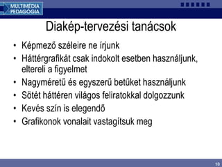 10
Diakép-tervezési tanácsok
• Képmező széleire ne írjunk
• Háttérgrafikát csak indokolt esetben használjunk,
eltereli a figyelmet
• Nagyméretű és egyszerű betűket használjunk
• Sötét háttéren világos feliratokkal dolgozzunk
• Kevés szín is elegendő
• Grafikonok vonalait vastagítsuk meg
 