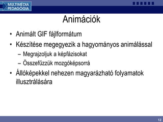 12
Animációk
• Animált GIF fájlformátum
• Készítése megegyezik a hagyományos animálással
– Megrajzoljuk a képfázisokat
– Összefűzzük mozgóképsorrá
• Állóképekkel nehezen magyarázható folyamatok
illusztrálására
 