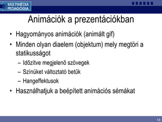 13
Animációk a prezentációkban
• Hagyományos animációk (animált gif)
• Minden olyan diaelem (objektum) mely megtöri a
statikusságot
– Időzítve megjelenő szövegek
– Színüket változtató betűk
– Hangeffektusok
• Használhatjuk a beépített animációs sémákat
 