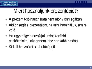 6
Miért használjunk prezentációt?
• A prezentáció használata nem előny önmagában
• Akkor segít a prezentáció, ha arra használjuk, amire
való
• Ha ugyanúgy használjuk, mint korábbi
eszközeinket, akkor nem lesz nagyobb hatása
• Ki kell használni a lehetőségeit
 