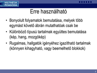 7
Erre használható
• Bonyolult folyamatok bemutatása, melyek több
egymást követő ábrán mutathatóak csak be
• Különböző típusú tartalmak együttes bemutatása
(kép, hang, mozgókép)
• Rugalmas, hallgatók igényéhez igazítható tartalmak
(könnyen kihagyható, vagy beemelhető blokkok)
 