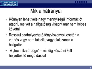 8
Mik a hátrányai
• Könnyen lehet vele nagy mennyiségű információt
átadni, melyet a hallgatóság viszont már nem képes
követni
• Rosszul szabályozható fényviszonyok esetén a
vetítés vagy nem látszik, vagy elalszanak a
hallgatók
• A „technika ördöge” – mindig készülni kell
helyettesítő megoldással
 