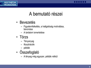 9
A bemutató részei
• Bevezetés
– Figyelemfelkeltés, a hallgatóság motiválása,
bevonása
– A tartalom ismertetése
• Törzs
– Tényanyag
– Illusztrációk
– példák
• Összefoglaló
– A lényeg még egyszer, példák nélkül
 