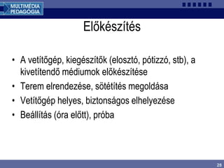 28
Előkészítés
• A vetítőgép, kiegészítők (elosztó, pótizzó, stb), a
kivetítendő médiumok előkészítése
• Terem elrendezése, sötétítés megoldása
• Vetítőgép helyes, biztonságos elhelyezése
• Beállítás (óra előtt), próba
 