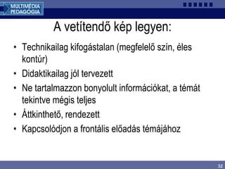 32
A vetítendő kép legyen:
• Technikailag kifogástalan (megfelelő szín, éles
kontúr)
• Didaktikailag jól tervezett
• Ne tartalmazzon bonyolult információkat, a témát
tekintve mégis teljes
• Áttkinthető, rendezett
• Kapcsolódjon a frontális előadás témájához
 