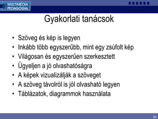 33
Gyakorlati tanácsok
• Szöveg és kép is legyen
• Inkább több egyszerűbb, mint egy zsúfolt kép
• Világosan és egyszerűen szerkesztett
• Ügyeljen a jó olvashatóságra
• A képek vizualizálják a szöveget
• A szöveg távolról is jól olvasható legyen
• Táblázatok, diagrammok használata
 