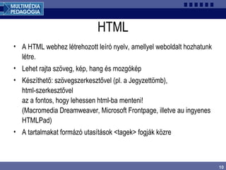 10
HTML
• A HTML webhez létrehozott leíró nyelv, amellyel weboldalt hozhatunk
létre.
• Lehet rajta szöveg, kép, hang és mozgókép
• Készíthető: szövegszerkesztővel (pl. a Jegyzettömb),
html-szerkesztővel
az a fontos, hogy lehessen html-ba menteni!
(Macromedia Dreamweaver, Microsoft Frontpage, illetve au ingyenes
HTMLPad)
• A tartalmakat formázó utasítások <tagek> fogják közre
 