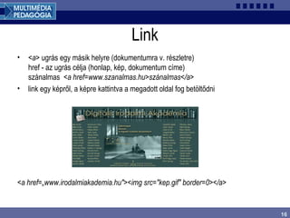 16
Link
• <a> ugrás egy másik helyre (dokumentumra v. részletre)
href - az ugrás célja (honlap, kép, dokumentum címe)
szánalmas <a href=www.szanalmas.hu>szánalmas</a>
• link egy képről, a képre kattintva a megadott oldal fog betöltődni
<a href=„www.irodalmiakademia.hu"><img src="kep.gif" border=0></a>
 