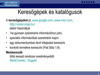 3
Keresőgépek és katalógusok
A keresőgépeket pl. www.google.com, www.msn.com,
http://vizsla.origo.hu/
akkor használjuk
• ha gyorsan szeretnénk információhoz jutni,
• speciális információkat szeretnénk kapni
• egy dokumentumban lévő kifejezést keresünk
• konkrét termékre keresünk (Fiat Stilo 1.6)
Metakeresők
több kereső rendszer eredményeiből
MetaCrawler, Dogpile
 