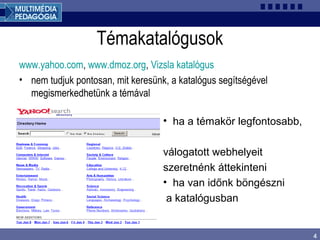 4
Témakatalógusok
www.yahoo.com, www.dmoz.org, Vizsla katalógus
• nem tudjuk pontosan, mit keresünk, a katalógus segítségével
megismerkedhetünk a témával
• ha a témakör legfontosabb,
válogatott webhelyeit
szeretnénk áttekinteni
• ha van időnk böngészni
a katalógusban
 