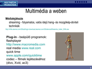 5
Multimédia a weben
Médialejátszás
streaming - folyamatos, valós idejű hang- és mozgókép-átviteli
technikák
http://mfile.akamai.com/28/asf/mgm.download.akamai.com/28/silenceofthelambs_trailer_300k.asx
Plug-in - beépülő programok:
flashplayer
http://www.macromedia.com
real media www.real.com
quick time
www.apple.com/quicktime
codec – filmek lejátszásához
(divx, Xvid, ac3)
 