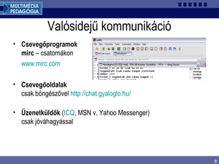 9
Valósidejű kommunikáció
• Csevegőprogramok
mirc – csatornákon
www.mirc.com
• Csevegőoldalak
csak böngészővel http://chat.gyaloglo.hu/
• Üzenetküldők (ICQ, MSN v. Yahoo Messenger)
csak jóváhagyással
 
