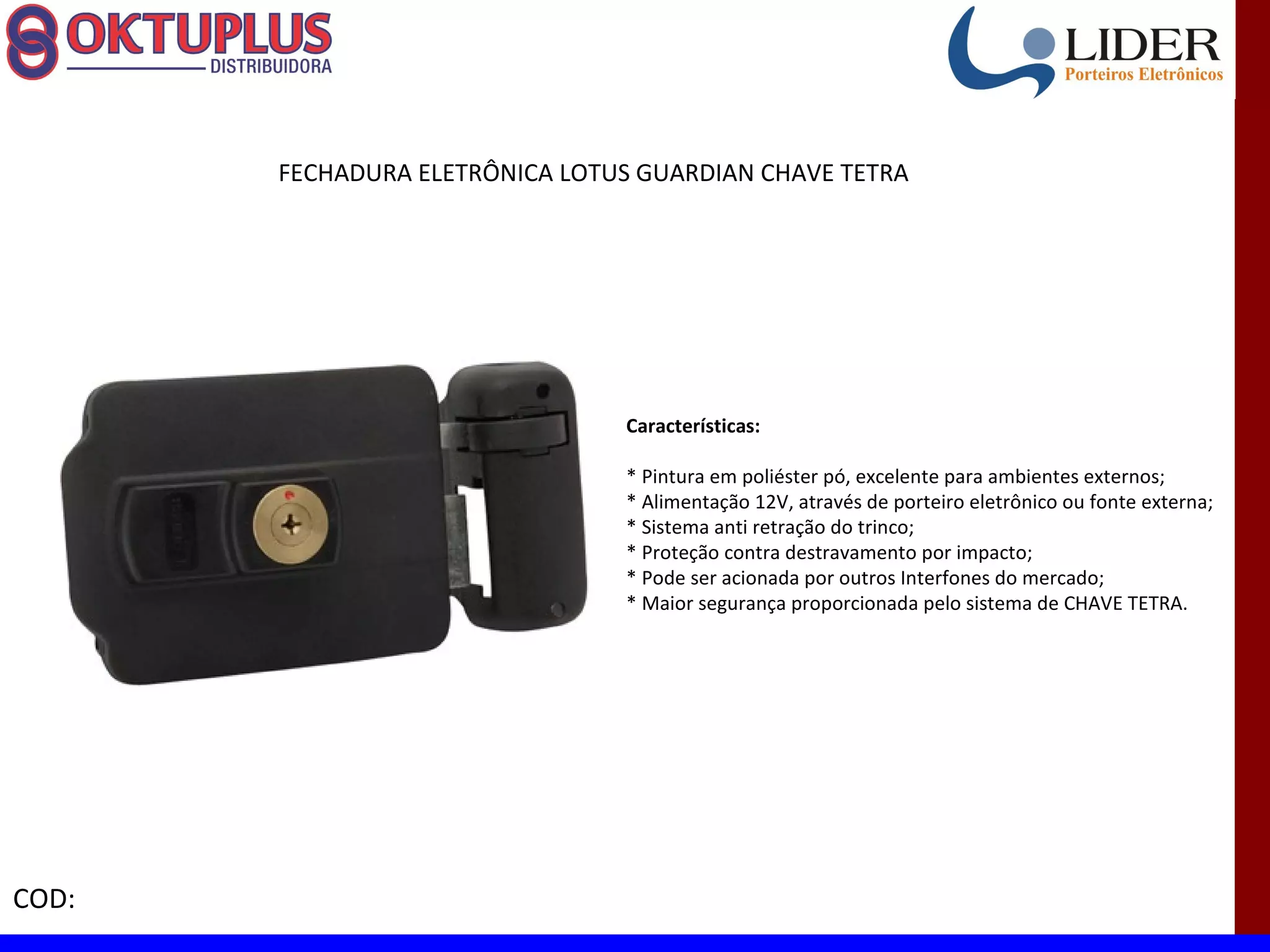 FECHADURA ELETRÔNICA LOTUS GUARDIAN CHAVE TETRA




                                Características:

                                * Pintura em poliéster pó, excelente para ambientes externos;
                                * Alimentação 12V, através de porteiro eletrônico ou fonte externa;
                                * Sistema anti retração do trinco;
                                * Proteção contra destravamento por impacto;
                                * Pode ser acionada por outros Interfones do mercado;
                                * Maior segurança proporcionada pelo sistema de CHAVE TETRA.




COD:
 