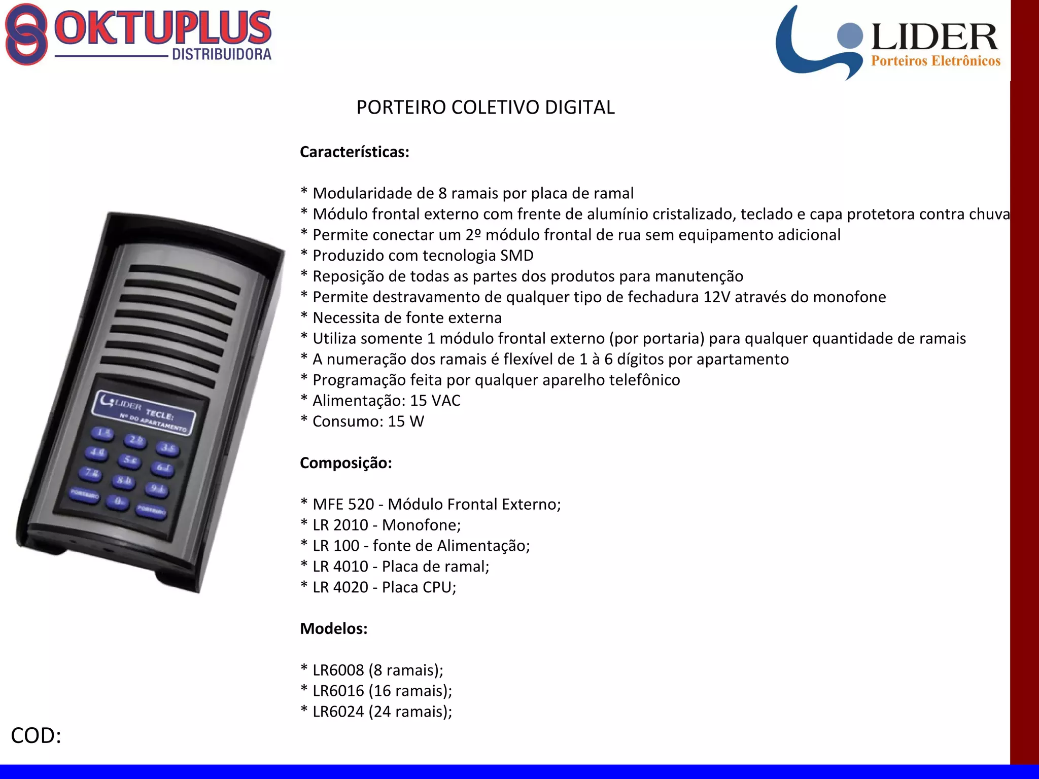 PORTEIRO COLETIVO DIGITAL

       Características:

       * Modularidade de 8 ramais por placa de ramal
       * Módulo frontal externo com frente de alumínio cristalizado, teclado e capa protetora contra chuva
       * Permite conectar um 2º módulo frontal de rua sem equipamento adicional
       * Produzido com tecnologia SMD
       * Reposição de todas as partes dos produtos para manutenção
       * Permite destravamento de qualquer tipo de fechadura 12V através do monofone
       * Necessita de fonte externa
       * Utiliza somente 1 módulo frontal externo (por portaria) para qualquer quantidade de ramais
       * A numeração dos ramais é flexível de 1 à 6 dígitos por apartamento
       * Programação feita por qualquer aparelho telefônico
       * Alimentação: 15 VAC
       * Consumo: 15 W

       Composição:

       * MFE 520 - Módulo Frontal Externo;
       * LR 2010 - Monofone;
       * LR 100 - fonte de Alimentação;
       * LR 4010 - Placa de ramal;
       * LR 4020 - Placa CPU;

       Modelos:

       * LR6008 (8 ramais);
       * LR6016 (16 ramais);
       * LR6024 (24 ramais);
COD:
 