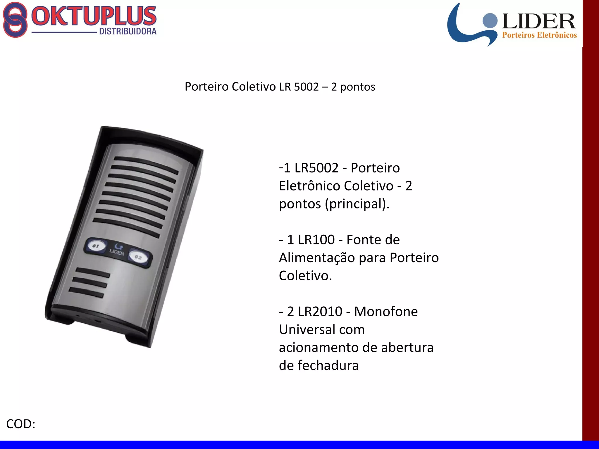 Porteiro Coletivo LR 5002 – 2 pontos




                        -1 LR5002 - Porteiro
                        Eletrônico Coletivo - 2
                        pontos (principal).

                        - 1 LR100 - Fonte de
                        Alimentação para Porteiro
                        Coletivo.

                        - 2 LR2010 - Monofone
                        Universal com
                        acionamento de abertura
                        de fechadura


COD:
 