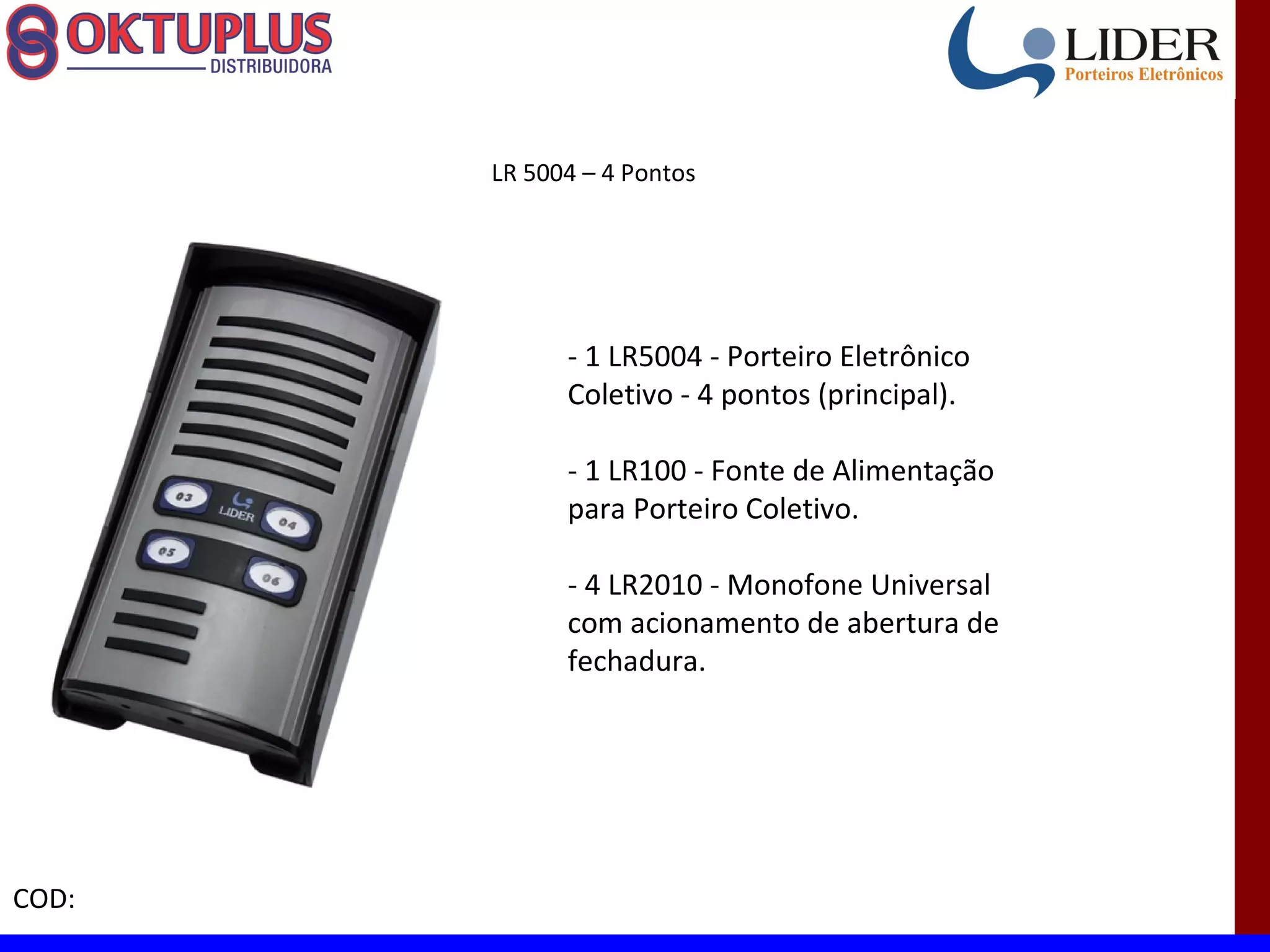 LR 5004 – 4 Pontos




             - 1 LR5004 - Porteiro Eletrônico
             Coletivo - 4 pontos (principal).

             - 1 LR100 - Fonte de Alimentação
             para Porteiro Coletivo.

             - 4 LR2010 - Monofone Universal
             com acionamento de abertura de
             fechadura.




COD:
 
