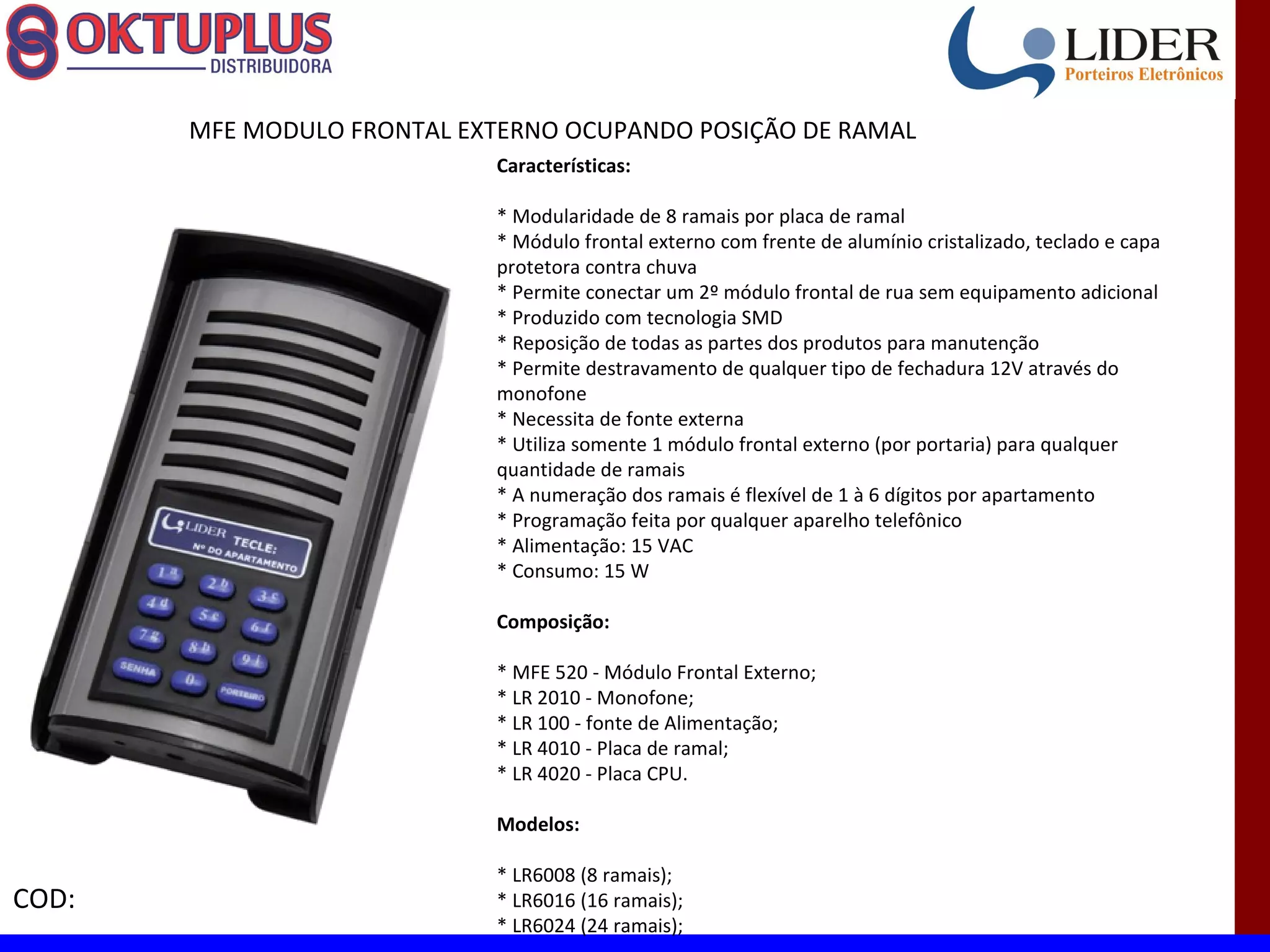 MFE MODULO FRONTAL EXTERNO OCUPANDO POSIÇÃO DE RAMAL
                             Características:

                             * Modularidade de 8 ramais por placa de ramal
                             * Módulo frontal externo com frente de alumínio cristalizado, teclado e capa
                             protetora contra chuva
                             * Permite conectar um 2º módulo frontal de rua sem equipamento adicional
                             * Produzido com tecnologia SMD
                             * Reposição de todas as partes dos produtos para manutenção
                             * Permite destravamento de qualquer tipo de fechadura 12V através do
                             monofone
                             * Necessita de fonte externa
                             * Utiliza somente 1 módulo frontal externo (por portaria) para qualquer
                             quantidade de ramais
                             * A numeração dos ramais é flexível de 1 à 6 dígitos por apartamento
                             * Programação feita por qualquer aparelho telefônico
                             * Alimentação: 15 VAC
                             * Consumo: 15 W

                             Composição:

                             * MFE 520 - Módulo Frontal Externo;
                             * LR 2010 - Monofone;
                             * LR 100 - fonte de Alimentação;
                             * LR 4010 - Placa de ramal;
                             * LR 4020 - Placa CPU.

                             Modelos:

                             * LR6008 (8 ramais);
COD:                         * LR6016 (16 ramais);
                             * LR6024 (24 ramais);
 