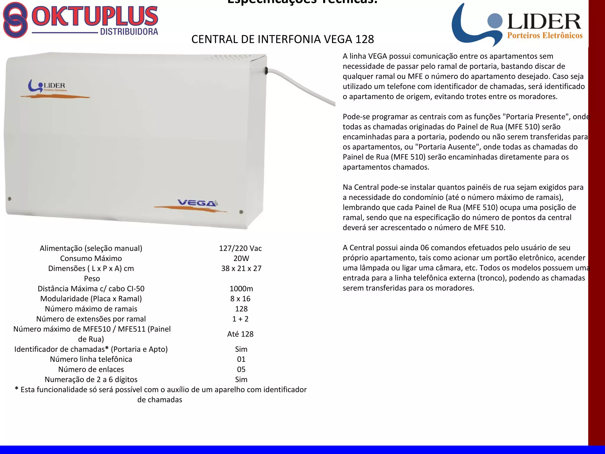Especificações Técnicas:

                                                   CENTRAL DE INTERFONIA VEGA 128
                                                                                        A linha VEGA possui comunicação entre os apartamentos sem
                                                                                        necessidade de passar pelo ramal de portaria, bastando discar de
                                                                                        qualquer ramal ou MFE o número do apartamento desejado. Caso seja
                                                                                        utilizado um telefone com identificador de chamadas, será identificado
                                                                                        o apartamento de origem, evitando trotes entre os moradores.

                                                                                        Pode-se programar as centrais com as funções "Portaria Presente", onde
                                                                                        todas as chamadas originadas do Painel de Rua (MFE 510) serão
                                                                                        encaminhadas para a portaria, podendo ou não serem transferidas para
                                                                                        os apartamentos, ou "Portaria Ausente", onde todas as chamadas do
                                                                                        Painel de Rua (MFE 510) serão encaminhadas diretamente para os
                                                                                        apartamentos chamados.

                                                                                        Na Central pode-se instalar quantos painéis de rua sejam exigidos para
                                                                                        a necessidade do condomínio (até o número máximo de ramais),
                                                                                        lembrando que cada Painel de Rua (MFE 510) ocupa uma posição de
                                                                                        ramal, sendo que na especificação do número de pontos da central
                                                                                        deverá ser acrescentado o número de MFE 510.

        Alimentação (seleção manual)                        127/220 Vac                 A Central possui ainda 06 comandos efetuados pelo usuário de seu
              Consumo Máximo                                     20W                    próprio apartamento, tais como acionar um portão eletrônico, acender
           Dimensões ( L x P x A) cm                         38 x 21 x 27               uma lâmpada ou ligar uma câmara, etc. Todos os modelos possuem uma
                    Peso                                                                entrada para a linha telefônica externa (tronco), podendo as chamadas
       Distância Máxima c/ cabo CI-50                          1000m                    serem transferidas para os moradores.
        Modularidade (Placa x Ramal)                           8 x 16
          Número máximo de ramais                                128
       Número de extensões por ramal                            1+2
Número máximo de MFE510 / MFE511 (Painel
                                                              Até 128
                   de Rua)
Identificador de chamadas* (Portaria e Apto)                     Sim
           Número linha telefônica                                01
             Número de enlaces                                    05
          Numeração de 2 a 6 dígitos                             Sim
* Esta funcionalidade só será possível com o auxílio de um aparelho com identificador
                                     de chamadas
 