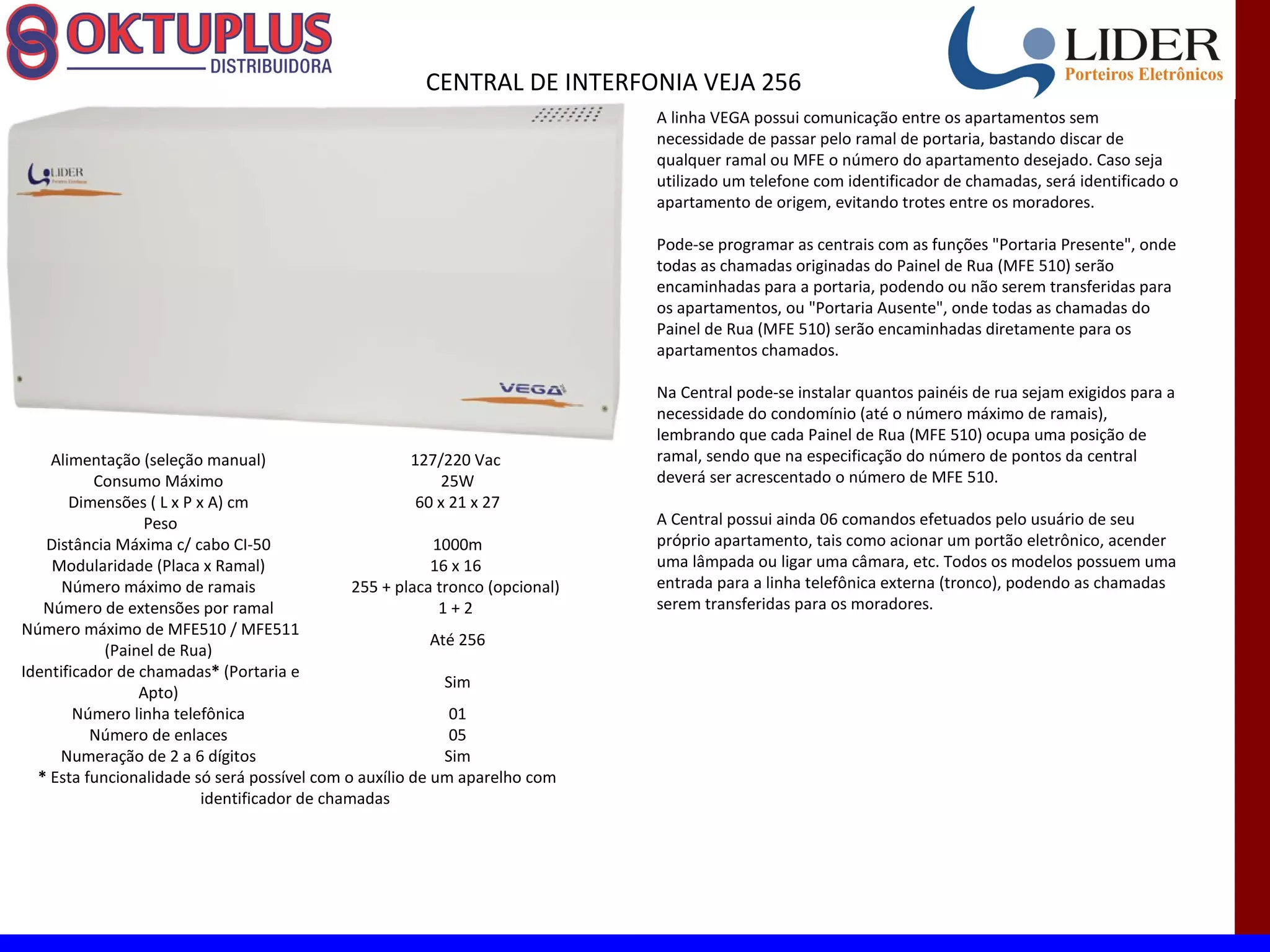 CENTRAL DE INTERFONIA VEJA 256
                                                                               A linha VEGA possui comunicação entre os apartamentos sem
                                                                               necessidade de passar pelo ramal de portaria, bastando discar de
                                                                               qualquer ramal ou MFE o número do apartamento desejado. Caso seja
                                                                               utilizado um telefone com identificador de chamadas, será identificado o
                                                                               apartamento de origem, evitando trotes entre os moradores.

                                                                               Pode-se programar as centrais com as funções "Portaria Presente", onde
                                                                               todas as chamadas originadas do Painel de Rua (MFE 510) serão
                                                                               encaminhadas para a portaria, podendo ou não serem transferidas para
                                                                               os apartamentos, ou "Portaria Ausente", onde todas as chamadas do
                                                                               Painel de Rua (MFE 510) serão encaminhadas diretamente para os
                                                                               apartamentos chamados.

                                                                               Na Central pode-se instalar quantos painéis de rua sejam exigidos para a
                                                                               necessidade do condomínio (até o número máximo de ramais),
                                                                               lembrando que cada Painel de Rua (MFE 510) ocupa uma posição de
    Alimentação (seleção manual)                       127/220 Vac             ramal, sendo que na especificação do número de pontos da central
           Consumo Máximo                                   25W                deverá ser acrescentado o número de MFE 510.
       Dimensões ( L x P x A) cm                        60 x 21 x 27
                  Peso                                                         A Central possui ainda 06 comandos efetuados pelo usuário de seu
   Distância Máxima c/ cabo CI-50                         1000m                próprio apartamento, tais como acionar um portão eletrônico, acender
    Modularidade (Placa x Ramal)                          16 x 16              uma lâmpada ou ligar uma câmara, etc. Todos os modelos possuem uma
      Número máximo de ramais                  255 + placa tronco (opcional)   entrada para a linha telefônica externa (tronco), podendo as chamadas
   Número de extensões por ramal                           1+2                 serem transferidas para os moradores.
Número máximo de MFE510 / MFE511
                                                          Até 256
            (Painel de Rua)
Identificador de chamadas* (Portaria e
                                                            Sim
                 Apto)
        Número linha telefônica                              01
          Número de enlaces                                  05
     Numeração de 2 a 6 dígitos                             Sim
  * Esta funcionalidade só será possível com o auxílio de um aparelho com
                          identificador de chamadas
 