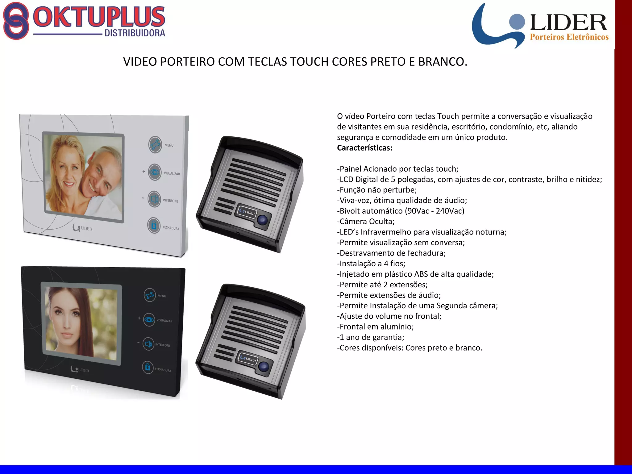 VIDEO PORTEIRO COM TECLAS TOUCH CORES PRETO E BRANCO.



                                O vídeo Porteiro com teclas Touch permite a conversação e visualização
                                de visitantes em sua residência, escritório, condomínio, etc, aliando
                                segurança e comodidade em um único produto.
                                Características:

                                -Painel Acionado por teclas touch;
                                -LCD Digital de 5 polegadas, com ajustes de cor, contraste, brilho e nitidez;
                                -Função não perturbe;
                                -Viva-voz, ótima qualidade de áudio;
                                -Bivolt automático (90Vac - 240Vac)
                                -Câmera Oculta;
                                -LED’s Infravermelho para visualização noturna;
                                -Permite visualização sem conversa;
                                -Destravamento de fechadura;
                                -Instalação a 4 fios;
                                -Injetado em plástico ABS de alta qualidade;
                                -Permite até 2 extensões;
                                -Permite extensões de áudio;
                                -Permite Instalação de uma Segunda câmera;
                                -Ajuste do volume no frontal;
                                -Frontal em alumínio;
                                -1 ano de garantia;
                                -Cores disponíveis: Cores preto e branco.
 