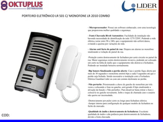 PORTEIRO ELETRÔNICO LR 501 C/ MONOFONE LR 2010 COMBO


                                              - Microprocessador: Possui um software embarcado, com uma tecnologia
                                              que proporciona melhor qualidade e segurança.

                                              - Fonte Chaveada Bivolt Automático: Facilidade de instalação não
                                              havendo necessidade de identificação da rede 127V/220V, Podendo a rede
                                              elétrica variar entre 90 e 240v que o equipamento não sofrerá danos,
                                              evitando a queima por variações de rede.

                                              - Alarme anti furto do painel de rua: Dispara um alarme no monofone
                                              sinalizando a violação do painel de rua.

                                              -Proteção contra destravamento de fechadura por curto circuito no painel de
                                              rua. Maior segurança contra destravamento invasivo, podendo ser colocado
                                              um curto na linha de áudio que o equipamento não destrava a fechadura.
                                              Podendo ser instalado botoeira normalmente.

                                              -Bip Sonoro Sinalizando o portão aberto: Caso o portão fique aberto por
                                              mais de 30 segundos o monofone emitirá bips a cada 5 segundos até que o
                                              portão seja fechado. Sendo necessário a instalação com a Fechadura
                                              Elétrica Guardian Lider ou com um contato deslizante no portão.

                                              -Não perturbe: Pressionando a chave de gancho do monofone por três
                                              vezes e colocando o fone no gancho, será gerado 4 bips sinalizando a
                                              ativação da função « Não perturbe». Para desativar basta retirar o fone e
                                              colocá-lo no gancho novamente. Inibe o toque de chamada caso o usuário
                                              não queira ser incomodado.

                                              -Destravamento por pulso curto ou longo para fechadura elétrica.
                                              -Jumper interno para configuração de qualquer modelo de fechadura ou
                                              fecho do mercado.

                                              -Qualidade de áudio e destravamento de fechaduras: Excelente
COD:                                          qualidade de áudio e alta potência para destravamento de fechaduras,
                                              devido a fonte chaveada.
 