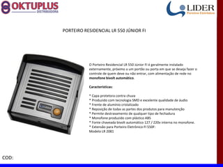 PORTEIRO RESIDENCIAL LR 550 JÚNIOR FI




                  O Porteiro Residencial LR 550 Júnior FI é geralmente instalado
                  externamente, próximo a um portão ou porta em que se deseja fazer o
                  controle de quem deve ou não entrar, com alimentação de rede no
                  monofone bivolt automático.

                  Características:

                  * Capa protetora contra chuva
                  * Produzido com tecnologia SMD e excelente qualidade de áudio
                  * Frente de alumínio cristalizado
                  * Reposição de todas as partes dos produtos para manutenção
                  * Permite destravamento de qualquer tipo de fechadura
                  * Monofone produzido com plástico ABS
                  * Fonte chaveada bivolt automático 127 / 220v interna no monofone.
                  * Extensão para Porteiro Eletrônico FI 550F:
                  Modelo LR 2081




COD:
 