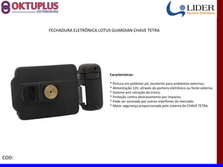 FECHADURA ELETRÔNICA LOTUS GUARDIAN CHAVE TETRA




                                Características:

                                * Pintura em poliéster pó, excelente para ambientes externos;
                                * Alimentação 12V, através de porteiro eletrônico ou fonte externa;
                                * Sistema anti retração do trinco;
                                * Proteção contra destravamento por impacto;
                                * Pode ser acionada por outros Interfones do mercado;
                                * Maior segurança proporcionada pelo sistema de CHAVE TETRA.




COD:
 