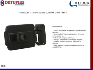 FECHADURA ELETRÔNICA LOTUS GUARDIAN CHAVE SIMPLES




                                        Características:

                                        * Pintura em poliéster pó, excelente para ambientes
                                        externos;
                                        * Alimentação 12V, através de porteiro eletrônico
                                        ou fonte externa;
                                        * Sistema anti retração do trinco;
                                        * Proteção contra destravamento por impacto;
                                        * Pode ser acionada por outros Interfones do
                                        mercado;
                                        * Maior segurança proporcionada pelo sistema de
                                        CHAVE TETRA.




COD:
 