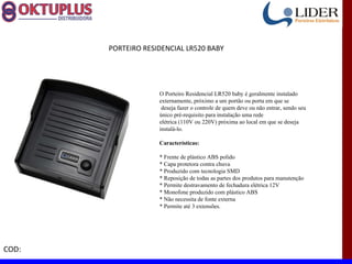 PORTEIRO RESIDENCIAL LR520 BABY




                    O Porteiro Residencial LR520 baby é geralmente instalado
                    externamente, próximo a um portão ou porta em que se
                     deseja fazer o controle de quem deve ou não entrar, sendo seu
                    único pré-requisito para instalação uma rede
                    elétrica (110V ou 220V) próxima ao local em que se deseja
                    instalá-lo.

                    Características:

                    * Frente de plástico ABS polido
                    * Capa protetora contra chuva
                    * Produzido com tecnologia SMD
                    * Reposição de todas as partes dos produtos para manutenção
                    * Permite destravamento de fechadura elétrica 12V
                    * Monofone produzido com plástico ABS
                    * Não necessita de fonte externa
                    * Permite até 3 extensões.




COD:
 