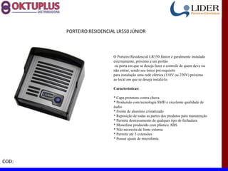 PORTEIRO RESIDENCIAL LR550 JÚNIOR



                          O Porteiro Residencial LR550 Júnior é geralmente instalado
                          externamente, próximo a um portão
                           ou porta em que se deseja fazer o controle de quem deve ou
                          não entrar, sendo seu único pré-requisito
                          para instalação uma rede elétrica (110V ou 220V) próxima
                          ao local em que se deseja instalá-lo.

                          Características:

                          * Capa protetora contra chuva
                          * Produzido com tecnologia SMD e excelente qualidade de
                          áudio
                          * Frente de alumínio cristalizado
                          * Reposição de todas as partes dos produtos para manutenção
                          * Permite destravamento de qualquer tipo de fechadura
                          * Monofone produzido com plástico ABS
                          * Não necessita de fonte externa
                          * Permite até 3 extensões
                          * Possui ajuste de microfonia.




COD:
 