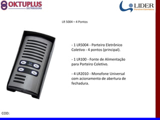 LR 5004 – 4 Pontos




             - 1 LR5004 - Porteiro Eletrônico
             Coletivo - 4 pontos (principal).

             - 1 LR100 - Fonte de Alimentação
             para Porteiro Coletivo.

             - 4 LR2010 - Monofone Universal
             com acionamento de abertura de
             fechadura.




COD:
 
